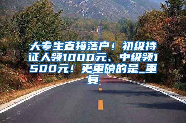 大专生直接落户！初级持证人领1000元、中级领1500元！更重磅的是_重复