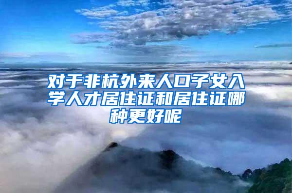 对于非杭外来人口子女入学人才居住证和居住证哪种更好呢