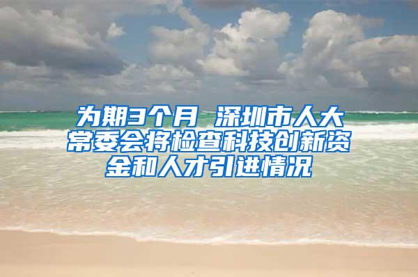 为期3个月 深圳市人大常委会将检查科技创新资金和人才引进情况