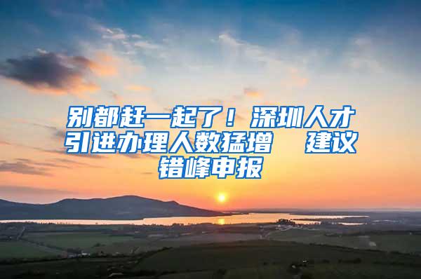 别都赶一起了！深圳人才引进办理人数猛增  建议错峰申报