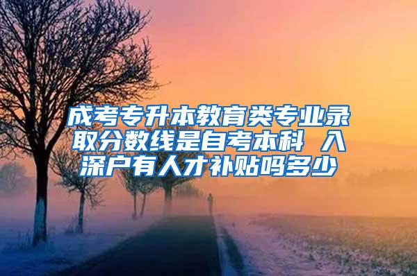 成考专升本教育类专业录取分数线是自考本科 入深户有人才补贴吗多少