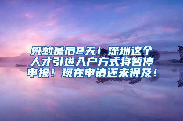 只剩最后2天！深圳这个人才引进入户方式将暂停申报！现在申请还来得及！