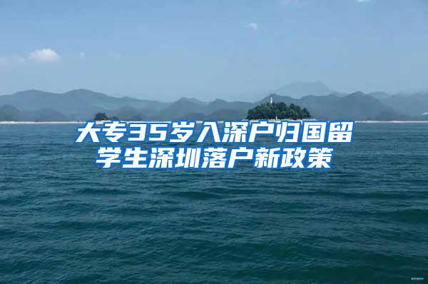 大专35岁入深户归国留学生深圳落户新政策
