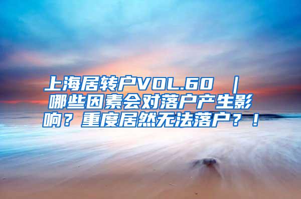 上海居转户VOL.60 ｜ 哪些因素会对落户产生影响？重度居然无法落户？！