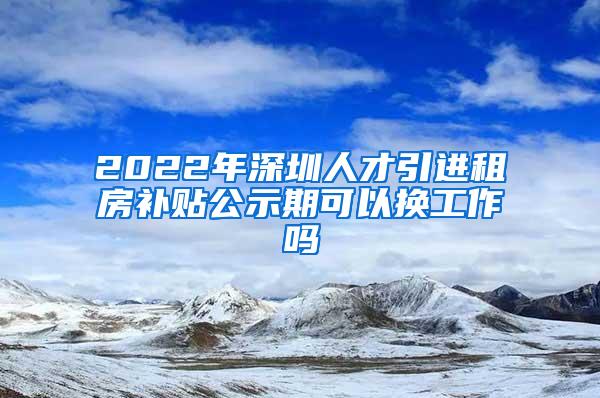2022年深圳人才引进租房补贴公示期可以换工作吗