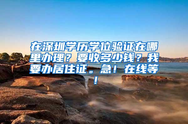 在深圳学历学位验证在哪里办理？要收多少钱？我要办居住证。急！在线等！