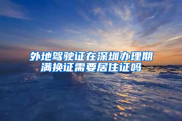 外地驾驶证在深圳办理期满换证需要居住证吗