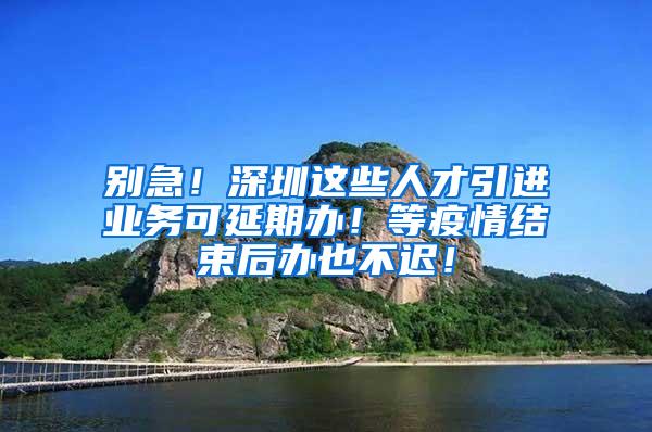 别急！深圳这些人才引进业务可延期办！等疫情结束后办也不迟！