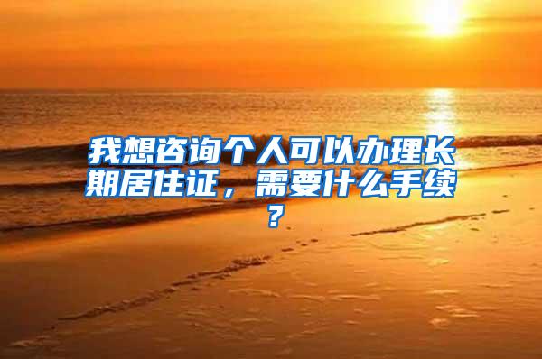 我想咨询个人可以办理长期居住证，需要什么手续？