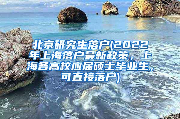 北京研究生落户(2022年上海落户最新政策，上海各高校应届硕士毕业生，可直接落户)