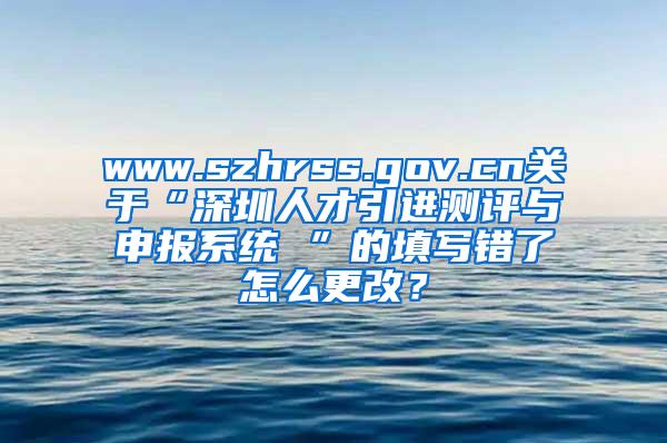www.szhrss.gov.cn关于“深圳人才引进测评与申报系统 ”的填写错了怎么更改？