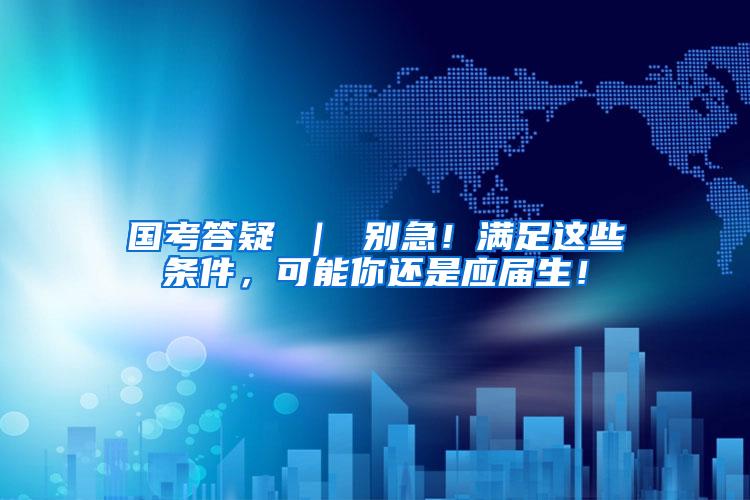 国考答疑 ｜ 别急！满足这些条件，可能你还是应届生！