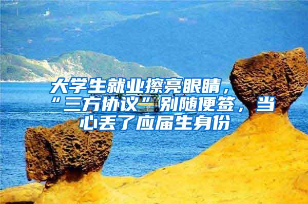 大学生就业擦亮眼睛，“三方协议”别随便签，当心丢了应届生身份