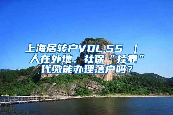 上海居转户VOL.55 ｜ 人在外地，社保“挂靠”代缴能办理落户吗？