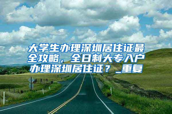 大学生办理深圳居住证最全攻略，全日制大专入户办理深圳居住证？_重复