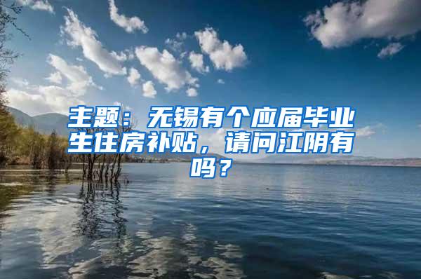 主题：无锡有个应届毕业生住房补贴，请问江阴有吗？