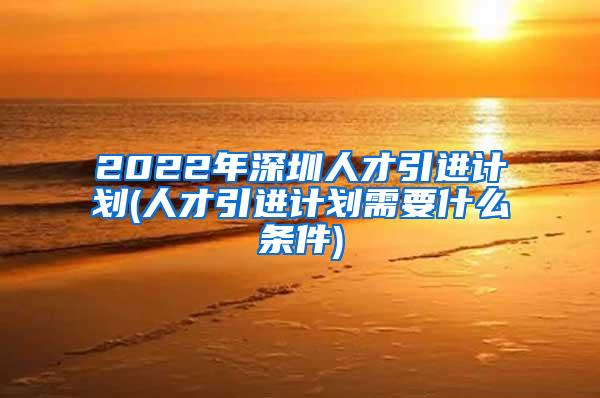 2022年深圳人才引进计划(人才引进计划需要什么条件)
