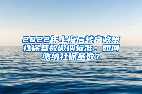 2022年上海居转户政策社保基数缴纳标准；如何缴纳社保基数？