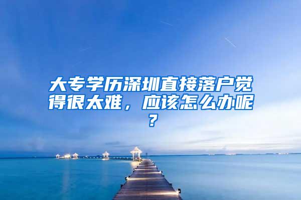 大专学历深圳直接落户觉得很太难，应该怎么办呢？