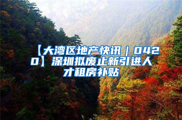 【大湾区地产快讯｜0420】深圳拟废止新引进人才租房补贴