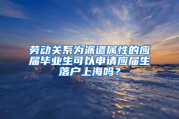劳动关系为派遣属性的应届毕业生可以申请应届生落户上海吗？