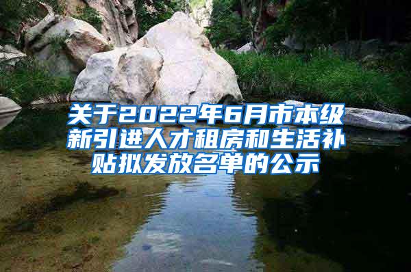 关于2022年6月市本级新引进人才租房和生活补贴拟发放名单的公示
