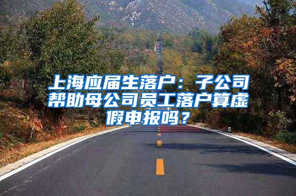 上海应届生落户：子公司帮助母公司员工落户算虚假申报吗？