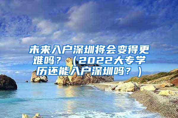 未来入户深圳将会变得更难吗？（2022大专学历还能入户深圳吗？）