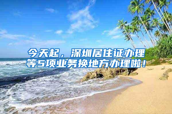 今天起，深圳居住证办理等5项业务换地方办理啦！