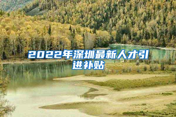 2022年深圳最新人才引进补贴