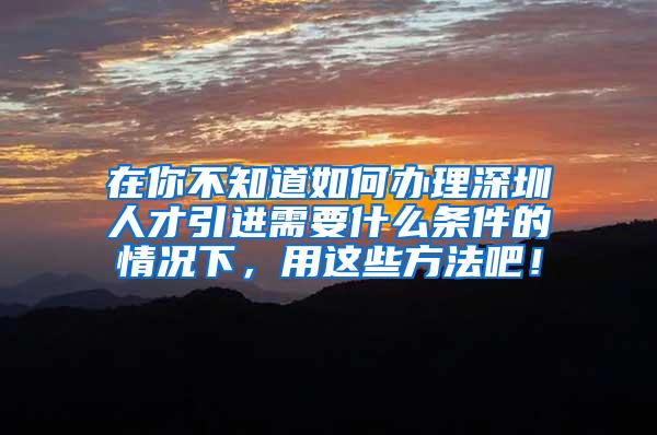在你不知道如何办理深圳人才引进需要什么条件的情况下，用这些方法吧！
