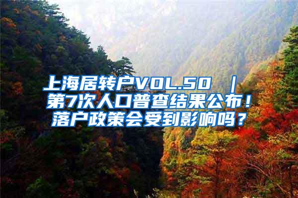 上海居转户VOL.50 ｜ 第7次人口普查结果公布！落户政策会受到影响吗？