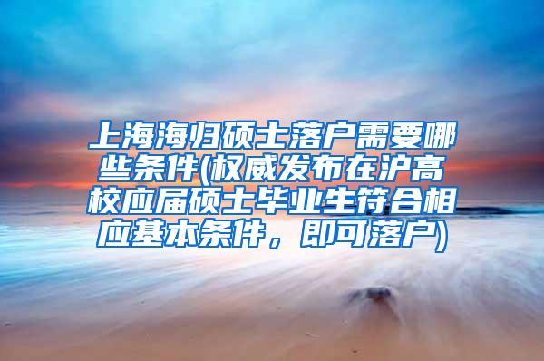 上海海归硕士落户需要哪些条件(权威发布在沪高校应届硕士毕业生符合相应基本条件，即可落户)