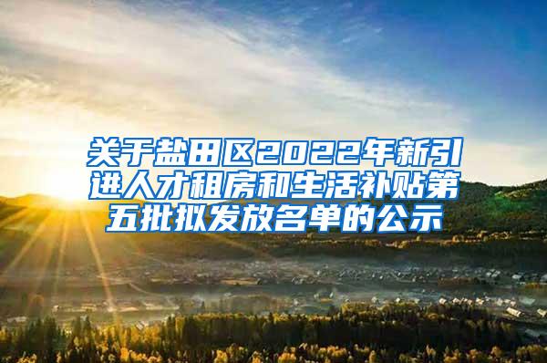 关于盐田区2022年新引进人才租房和生活补贴第五批拟发放名单的公示
