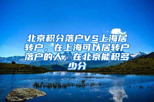 北京积分落户VS上海居转户，在上海可以居转户落户的人，在北京能积多少分