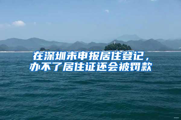 在深圳未申报居住登记，办不了居住证还会被罚款