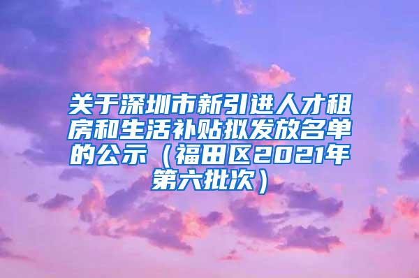 关于深圳市新引进人才租房和生活补贴拟发放名单的公示（福田区2021年第六批次）