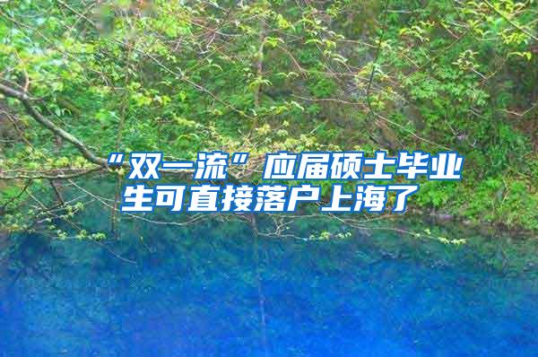 “双一流”应届硕士毕业生可直接落户上海了