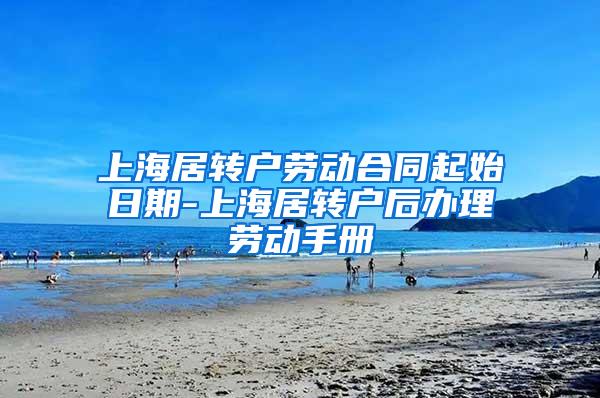上海居转户劳动合同起始日期-上海居转户后办理劳动手册