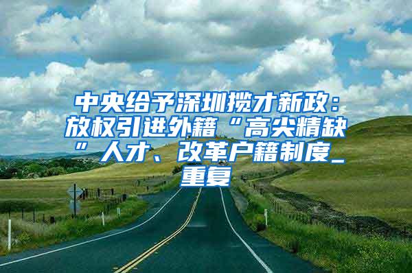 中央给予深圳揽才新政：放权引进外籍“高尖精缺”人才、改革户籍制度_重复