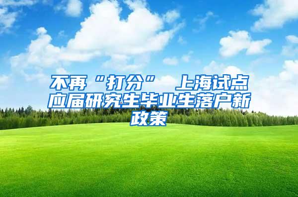 不再“打分” 上海试点应届研究生毕业生落户新政策