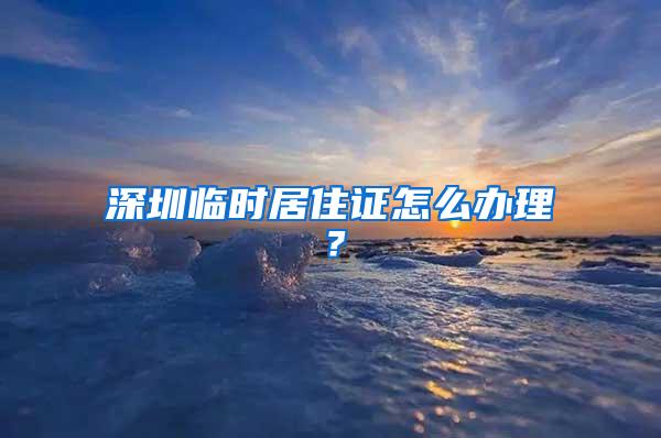 深圳临时居住证怎么办理？