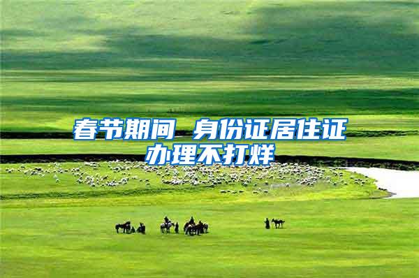 春节期间 身份证居住证办理不打烊