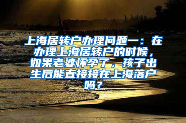上海居转户办理问题一：在办理上海居转户的时候，如果老婆怀孕了，孩子出生后能直接接在上海落户吗？