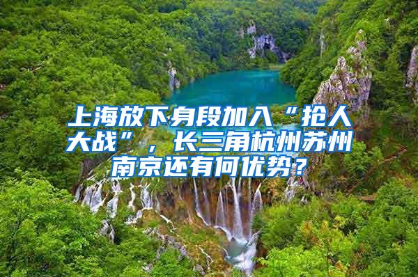 上海放下身段加入“抢人大战”，长三角杭州苏州南京还有何优势？