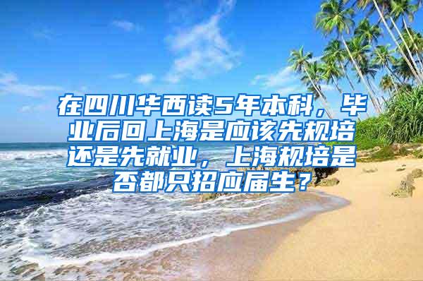 在四川华西读5年本科，毕业后回上海是应该先规培还是先就业，上海规培是否都只招应届生？