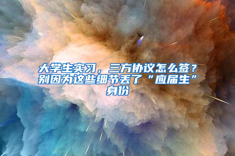 大学生实习，三方协议怎么签？别因为这些细节丢了“应届生”身份