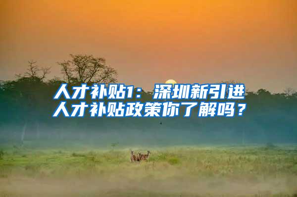 人才补贴1：深圳新引进人才补贴政策你了解吗？