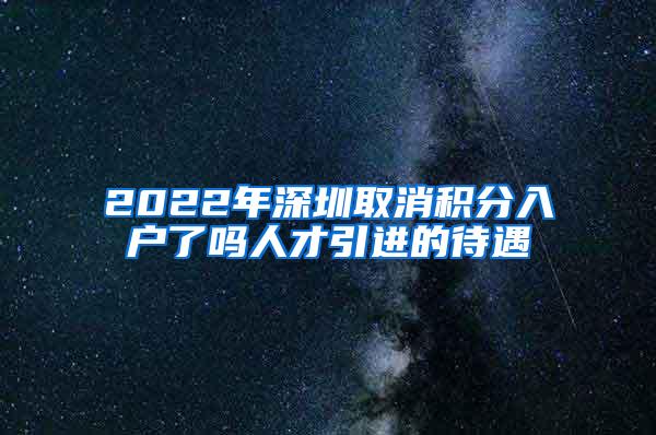 2022年深圳取消积分入户了吗人才引进的待遇