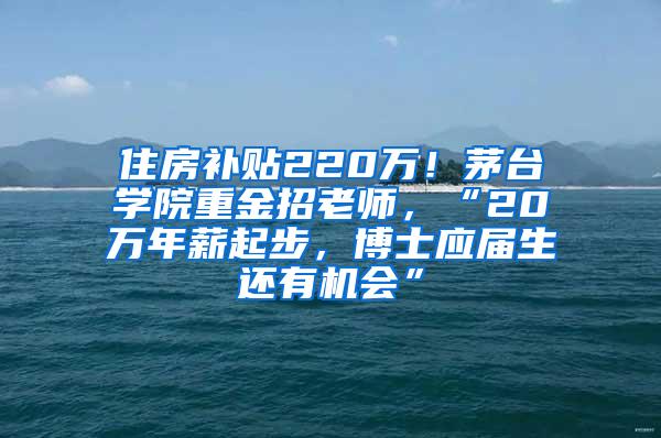 住房补贴220万！茅台学院重金招老师，“20万年薪起步，博士应届生还有机会”